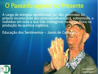 Prof. Paulo Ratki
Apresentações
A carga de energias equilibradas, ou não, provindas do
próprio inconsciente das pessoas influenciará, sobremodo, o
indivíduo em toda a sua vida interagindo no corpo físico na
produção da química orgânica.
Educação dos Sentimentos – Jason de Camargo
O Passado agindo no Presente
 