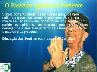 Prof. Paulo Ratki
Apresentações
Somos portanto herdeiros de nós mesmos. Sempre
colhendo o que semeamos no passado. As doenças
mentais e físicas provêm, portanto, de um passado com
problemas espirituais, mas nada nos impede de fazermos a
correção de rumos e de já termos melhores perspectivas
desde os dias presente.
Educação dos Sentimentos – Jason de Camargo
O Passado agindo no Presente
 