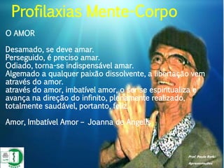 Prof. Paulo Ratki
Apresentações
O AMOR
Desamado, se deve amar.
Perseguido, é preciso amar.
Odiado, torna-se indispensável amar.
Algemado a qualquer paixão dissolvente, a libertação vem
através do amor.
através do amor, imbatível amor, o ser se espiritualiza e
avança na direção do infinito, plenamente realizado,
totalmente saudável, portanto, feliz.
Amor, Imbatível Amor – Joanna de Angelis
Profilaxias Mente-Corpo
 