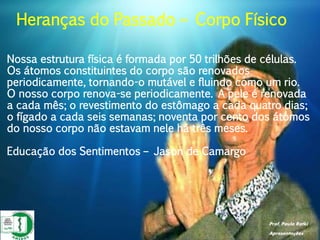 Prof. Paulo Ratki
Apresentações
Nossa estrutura física é formada por 50 trilhões de células.
Os átomos constituintes do corpo são renovados
periodicamente, tornando-o mutável e fluindo como um rio.
O nosso corpo renova-se periodicamente. A pele é renovada
a cada mês; o revestimento do estômago a cada quatro dias;
o fígado a cada seis semanas; noventa por cento dos átomos
do nosso corpo não estavam nele há três meses.
Educação dos Sentimentos – Jason de Camargo
Heranças do Passado – Corpo Físico
 