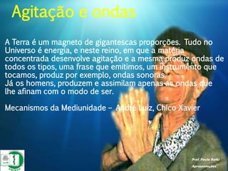 Prof. Paulo Ratki
Apresentações
A Terra é um magneto de gigantescas proporções. Tudo no
Universo é energia, e neste reino, em que a matéria
concentrada desenvolve agitação e a mesma produz ondas de
todos os tipos, uma frase que emitimos, um instrumento que
tocamos, produz por exemplo, ondas sonoras.
Já os homens, produzem e assimilam apenas as ondas que
lhe afinam com o modo de ser.
Mecanismos da Mediunidade – André Luiz, Chico Xavier
Agitação e ondas
 