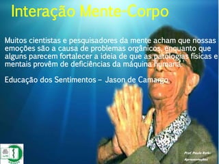 Prof. Paulo Ratki
Apresentações
Muitos cientistas e pesquisadores da mente acham que nossas
emoções são a causa de problemas orgânicos, enquanto que
alguns parecem fortalecer a ideia de que as patologias físicas e
mentais provêm de deficiências da máquina humana.
Educação dos Sentimentos – Jason de Camargo
Interação Mente-Corpo
 