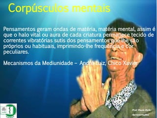 Prof. Paulo Ratki
Apresentações
Pensamentos geram ondas de matéria, matéria mental, assim é
que o halo vital ou aura de cada criatura permanece tecido de
correntes vibratórias sutis dos pensamentos que lhe são
próprios ou habituais, imprimindo-lhe frequência e cor
peculiares.
Mecanismos da Mediunidade – André Luiz, Chico Xavier
Corpúsculos mentais
 