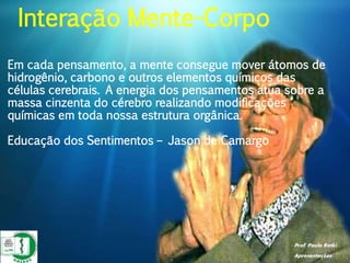 Prof. Paulo Ratki
Apresentações
Em cada pensamento, a mente consegue mover átomos de
hidrogênio, carbono e outros elementos químicos das
células cerebrais. A energia dos pensamentos atua sobre a
massa cinzenta do cérebro realizando modificações
químicas em toda nossa estrutura orgânica.
Educação dos Sentimentos – Jason de Camargo
Interação Mente-Corpo
 