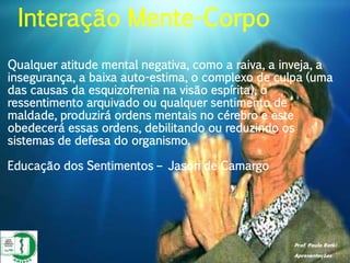Prof. Paulo Ratki
Apresentações
Qualquer atitude mental negativa, como a raiva, a inveja, a
insegurança, a baixa auto-estima, o complexo de culpa (uma
das causas da esquizofrenia na visão espírita), o
ressentimento arquivado ou qualquer sentimento de
maldade, produzirá ordens mentais no cérebro e este
obedecerá essas ordens, debilitando ou reduzindo os
sistemas de defesa do organismo.
Educação dos Sentimentos – Jason de Camargo
Interação Mente-Corpo
 