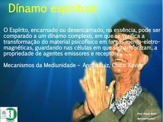 Prof. Paulo Ratki
Apresentações
O Espírito, encarnado ou desencarnado, na essência, pode ser
comparado a um dínamo complexo, em que se verifica a
transformação do material psicofísico em forças mento-eletro-
magnéticas, guardando nas células em que se harmonizam, a
propriedade de agentes emissores e receptores.
Mecanismos da Mediunidade – André Luiz, Chico Xavier
Dínamo espiritual
 