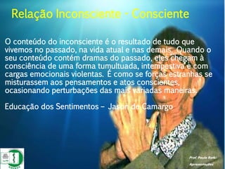 Prof. Paulo Ratki
Apresentações
O conteúdo do inconsciente é o resultado de tudo que
vivemos no passado, na vida atual e nas demais. Quando o
seu conteúdo contém dramas do passado, eles chegam à
consciência de uma forma tumultuada, intempestiva e com
cargas emocionais violentas. É como se forças estranhas se
misturassem aos pensamentos e atos conscientes,
ocasionando perturbações das mais variadas maneiras.
Educação dos Sentimentos – Jason de Camargo
Relação Inconsciente - Consciente
 