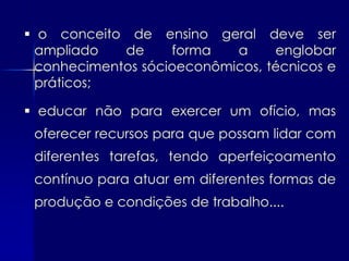  o conceito de ensino geral deve ser
  ampliado   de     forma   a     englobar
  conhecimentos sócioeconômicos, técnicos e
  práticos;

 educar não para exercer um ofício, mas
 oferecer recursos para que possam lidar com
 diferentes tarefas, tendo aperfeiçoamento
 contínuo para atuar em diferentes formas de
 produção e condições de trabalho....
 