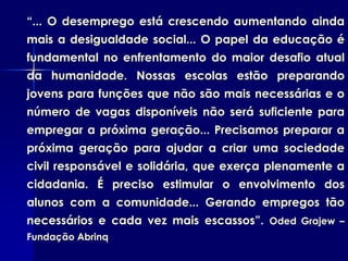 “... O desemprego está crescendo aumentando ainda
mais a desigualdade social... O papel da educação é
fundamental no enfrentamento do maior desafio atual
da humanidade. Nossas escolas estão preparando
jovens para funções que não são mais necessárias e o
número de vagas disponíveis não será suficiente para
empregar a próxima geração... Precisamos preparar a
próxima geração para ajudar a criar uma sociedade
civil responsável e solidária, que exerça plenamente a
cidadania. É preciso estimular o envolvimento dos
alunos com a comunidade... Gerando empregos tão
necessários e cada vez mais escassos”. Oded Grajew –
Fundação Abrinq
 
