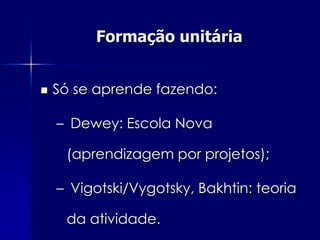 Formação unitária


   Só se aprende fazendo:

    – Dewey: Escola Nova

     (aprendizagem por projetos);

    – Vigotski/Vygotsky, Bakhtin: teoria

     da atividade.
 