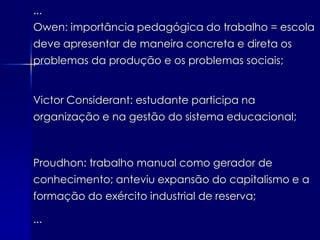 ...
Owen: importância pedagógica do trabalho = escola
deve apresentar de maneira concreta e direta os
problemas da produção e os problemas sociais;


Victor Considerant: estudante participa na
organização e na gestão do sistema educacional;



Proudhon: trabalho manual como gerador de
conhecimento; anteviu expansão do capitalismo e a
formação do exército industrial de reserva;

...
 