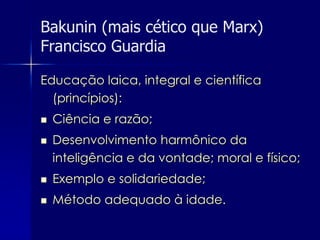 Bakunin (mais cético que Marx)
Francisco Guardia

Educação laica, integral e científica
  (princípios):
   Ciência e razão;
   Desenvolvimento harmônico da
    inteligência e da vontade; moral e físico;
   Exemplo e solidariedade;
   Método adequado à idade.
 