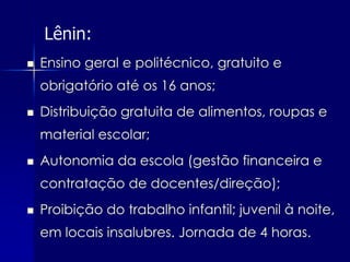 Lênin:
   Ensino geral e politécnico, gratuito e
    obrigatório até os 16 anos;
   Distribuição gratuita de alimentos, roupas e
    material escolar;
   Autonomia da escola (gestão financeira e
    contratação de docentes/direção);
   Proibição do trabalho infantil; juvenil à noite,
    em locais insalubres. Jornada de 4 horas.
 