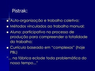 Pistrak:
   Auto-organização e trabalho coletivo;
   Métodos vinculados ao trabalho manual;
   Aluno: participativo no processo de
    produção para compreender a totalidade
    do trabalho;
   Currículo baseado em “complexos” (hoje
    PBL)
“... na fábrica eclode toda problemática do
   nosso tempo...”
 