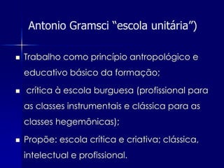 Antonio Gramsci “escola unitária”)

   Trabalho como princípio antropológico e
    educativo básico da formação;

   crítica à escola burguesa (profissional para
    as classes instrumentais e clássica para as
    classes hegemônicas);

   Propõe: escola crítica e criativa; clássica,
    intelectual e profissional.
 