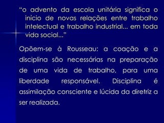 “o advento da escola unitária significa o
  início de novas relações entre trabalho
  intelectual e trabalho industrial... em toda
  vida social...”

Opõem-se à Rousseau: a coação e a
disciplina são necessárias na preparação
de uma vida de trabalho, para uma
liberdade        responsável.   Disciplina   é
assimilação consciente e lúcida da diretriz a
ser realizada.
 
