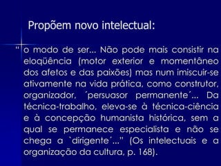 Propõem novo intelectual:

“ o modo de ser... Não pode mais consistir na
  eloqüência (motor exterior e momentâneo
  dos afetos e das paixões) mas num imiscuir-se
  ativamente na vida prática, como construtor,
  organizador, ´persuasor permanente´... Da
  técnica-trabalho, eleva-se à técnica-ciência
  e à concepção humanista histórica, sem a
  qual se permanece especialista e não se
  chega a `dirigente´...” (Os intelectuais e a
  organização da cultura, p. 168).
 