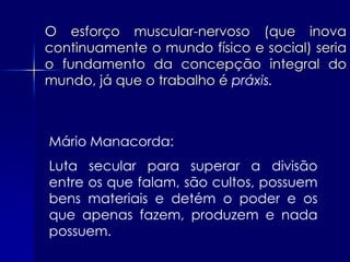 O esforço muscular-nervoso (que inova
continuamente o mundo físico e social) seria
o fundamento da concepção integral do
mundo, já que o trabalho é práxis.



Mário Manacorda:
Luta secular para superar a divisão
entre os que falam, são cultos, possuem
bens materiais e detém o poder e os
que apenas fazem, produzem e nada
possuem.
 