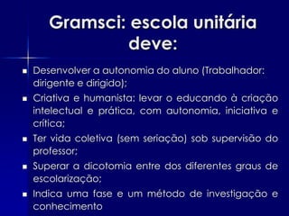 Gramsci: escola unitária
                deve:
   Desenvolver a autonomia do aluno (Trabalhador:
    dirigente e dirigido);
   Criativa e humanista: levar o educando à criação
    intelectual e prática, com autonomia, iniciativa e
    crítica;
   Ter vida coletiva (sem seriação) sob supervisão do
    professor;
   Superar a dicotomia entre dos diferentes graus de
    escolarização;
   Indica uma fase e um método de investigação e
    conhecimento
 