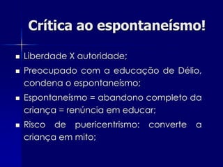 Crítica ao espontaneísmo!

   Liberdade X autoridade;
   Preocupado com a educação de Délio,
    condena o espontaneísmo;
   Espontaneísmo = abandono completo da
    criança = renúncia em educar;
   Risco de puericentrismo:   converte   a
    criança em mito;
 