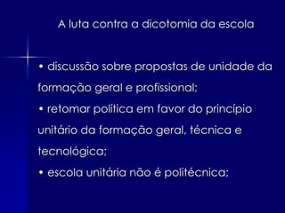 A luta contra a dicotomia da escola


• discussão sobre propostas de unidade da
formação geral e profissional;
• retomar política em favor do princípio
unitário da formação geral, técnica e
tecnológica;
• escola unitária não é politécnica;
 