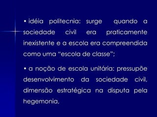• idéia politecnia: surge     quando a
sociedade    civil    era   praticamente
inexistente e a escola era compreendida
como uma “escola de classe”;

• a noção de escola unitária: pressupõe
desenvolvimento      da   sociedade   civil,
dimensão estratégica na disputa pela
hegemonia,
 
