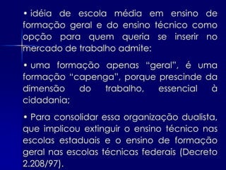 • idéia de escola média em ensino de
formação geral e do ensino técnico como
opção para quem queria se inserir no
mercado de trabalho admite:
• uma formação apenas “geral”, é uma
formação “capenga”, porque prescinde da
dimensão   do  trabalho,   essencial  à
cidadania;
• Para consolidar essa organização dualista,
que implicou extinguir o ensino técnico nas
escolas estaduais e o ensino de formação
geral nas escolas técnicas federais (Decreto
2.208/97).
 