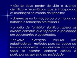• não se deve perder de vista o avanço
científico e tecnológico que é incorporado
às mudanças no mundo do trabalho;
• diferenças na formação para o mundo do
trabalho e formação profissional?
• a idéia de “unitária” significa superar as
divisões classistas que separam a sociedade
em governantes e governados;
• envolve      elevação     cultural  dos
trabalhadores - métodos para ser capaz de
formular conceitos, compreender o mundo,
saber se orientar, elaborar críticas e
participar do governo da sociedade.
 