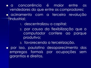     a concorrência é maior entre os
    vendedores do que entre os compradores;
    acirramento com a terceira revolução
    industrial;
           1. descentralizou o capital;

           2. por causa da flexibilização que o
              computador confere ao parque
              produtivo;
           3. favorecendo a terceirização.

    por isso, paulatino desaparecimento dos
    empregos formais por ocupações sem
    garantias e direitos.
 