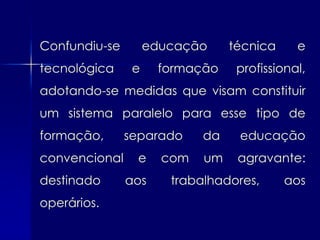 Confundiu-se        educação     técnica     e
tecnológica     e    formação     profissional,
adotando-se medidas que visam constituir
um sistema paralelo para esse tipo de
formação,      separado     da    educação
convencional    e     com   um    agravante:
destinado      aos     trabalhadores,      aos
operários.
 