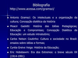 Bibliografia
    http://www.acessa.com/gramsci/

   Antonio Gramsci: Os intelectuais e a organização da
    cultura; Concepção dialética da história
   Moacir   Gadotti:   História     das   Idéias   Pedagógicas;
    Educação    e   Compromisso;      Concepção     Dialética   da
    Educação: um estudo introdutório;
   Carlos Nelson Coutinho: Cultura e sociedade no Brasil:
    ensaios sobre idéias e formas;
   Cyntia Greive Veiga: História da Educação;
   Eric Hobsbawm: Era dos Extremos: o breve século XX
    (1914-1991)
 
