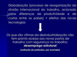 Globalização (processo de reorganização da
 divisão internacional do trabalho, acionado
 pelas diferenças de produtividade e de
 custos entre os países) + efeitos das novas
 tecnologias



Os que são vítimas da desindustrialização não
   tem pronto acesso aos novos postos de
    trabalho com segurança no trabalho:
           desemprego estrutural
         (extinção de profissões, por exemplo)
 