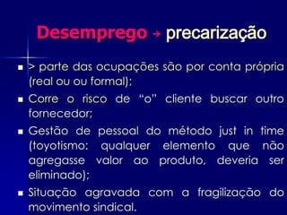 Desemprego ￫ precarização
   > parte das ocupações são por conta própria
    (real ou ou formal);
   Corre o risco de “o” cliente buscar outro
    fornecedor;
   Gestão de pessoal do método just in time
    (toyotismo: qualquer elemento que não
    agregasse valor ao produto, deveria ser
    eliminado);
   Situação agravada com a fragilização do
    movimento sindical.
 