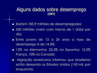 Alguns dados sobre desemprego
                       (OIT)


   Existem 185,9 milhões de desempregados;
   550 milhões vivem com menos de 1 dólar por
    dia;
   Entre jovens de 15 a 24 anos a taxa de
    desemprego é de 14,4%;
   12% na Alemanha; 22,3% na Espanha; 12,5%
    França, 10% no Canadá;
   Migração americana informou que brasileiros
    estão deixando os Estados Unidos (150 mil, por
    enquanto).
 