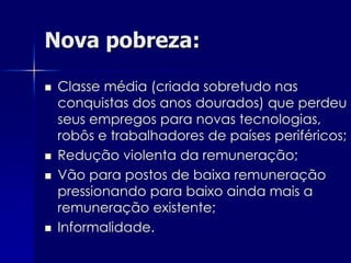 Nova pobreza:

   Classe média (criada sobretudo nas
    conquistas dos anos dourados) que perdeu
    seus empregos para novas tecnologias,
    robôs e trabalhadores de países periféricos;
   Redução violenta da remuneração;
   Vão para postos de baixa remuneração
    pressionando para baixo ainda mais a
    remuneração existente;
   Informalidade.
 