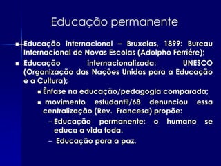 Educação permanente
   Educação internacional – Bruxelas, 1899: Bureau
    Internacional de Novas Escolas (Adolpho Ferriére);
   Educação          internacionalizada:       UNESCO
    (Organização das Nações Unidas para a Educação
    e a Cultura);
         Ênfase na educação/pedagogia comparada;

         movimento     estudantil/68 denunciou essa
          centralização (Rev. Francesa) propõe:
           – Educação permanente: o humano se
             educa a vida toda.
           – Educação para a paz.
 