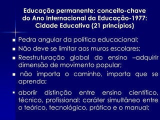 Educação permanente: conceito-chave
     do Ano Internacional da Educação-1977:
         Cidade Educativa (21 princípios)

   Pedra angular da política educacional;
   Não deve se limitar aos muros escolares;
   Reestruturação global do ensino –adquirir
    dimensão de movimento popular;
   não importa o caminho, importa que se
    aprenda;
 aborlir distinção entre ensino científico,
  técnico, profissional: caráter simultâneo entre
  o teórico, tecnológico, prático e o manual;
 