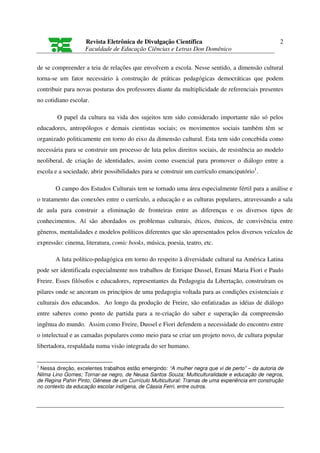 Revista Eletrônica de Divulgação Científica                                      2
                   Faculdade de Educação Ciências e Letras Don Domênico

de se compreender a teia de relações que envolvem a escola. Nesse sentido, a dimensão cultural
torna-se um fator necessário à construção de práticas pedagógicas democráticas que podem
contribuir para novas posturas dos professores diante da multiplicidade de referenciais presentes
no cotidiano escolar.

        O papel da cultura na vida dos sujeitos tem sido considerado importante não só pelos
educadores, antropólogos e demais cientistas sociais; os movimentos sociais também têm se
organizado politicamente em torno do eixo da dimensão cultural. Esta tem sido concebida como
necessária para se construir um processo de luta pelos direitos sociais, de resistência ao modelo
neoliberal, de criação de identidades, assim como essencial para promover o diálogo entre a
escola e a sociedade, abrir possibilidades para se construir um currículo emancipatório1.

       O campo dos Estudos Culturais tem se tornado uma área especialmente fértil para a análise e
o tratamento das conexões entre o currículo, a educação e as culturas populares, atravessando a sala
de aula para construir a eliminação de fronteiras entre as diferenças e os diversos tipos de
conhecimentos. Aí são abordados os problemas culturais, éticos, étnicos, de convivência entre
gêneros, mentalidades e modelos políticos diferentes que são apresentados pelos diversos veículos de
expressão: cinema, literatura, comic books, música, poesia, teatro, etc.

       A luta político-pedagógica em torno do respeito à diversidade cultural na América Latina
pode ser identificada especialmente nos trabalhos de Enrique Dussel, Ernani Maria Fiori e Paulo
Freire. Esses filósofos e educadores, representantes da Pedagogia da Libertação, construíram os
pilares onde se ancoram os princípios de uma pedagogia voltada para as condições existenciais e
culturais dos educandos. Ao longo da produção de Freire, são enfatizadas as idéias de diálogo
entre saberes como ponto de partida para a re-criação do saber e superação da compreensão
ingênua do mundo. Assim como Freire, Dussel e Fiori defendem a necessidade do encontro entre
o intelectual e as camadas populares como meio para se criar um projeto novo, de cultura popular
libertadora, respaldada numa visão integrada do ser humano.


1
 Nessa direção, excelentes trabalhos estão emergindo: “A mulher negra que vi de perto” – da autoria de
Nilma Lino Gomes; Tornar-se negro, de Neusa Santos Souza; Multiculturalidade e educação de negros,
de Regina Pahin Pinto; Gênese de um Currículo Multicultural: Tramas de uma experiência em construção
no contexto da educação escolar indígena, de Cássia Ferri, entre outros.
 