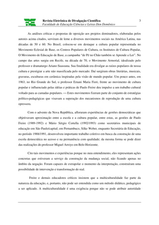 Revista Eletrônica de Divulgação Científica                                  3
                   Faculdade de Educação Ciências e Letras Don Domênico

       As análises críticas e propostas de oposição aos projetos dominadores, elaboradas pelos
autores acima citados, serviram de leme a diversos movimentos sociais na América Latina, nas
décadas de 50 e 60. No Brasil, colocou-se em destaque a cultura popular representada no
Movimento Eclesial de Base, os Centros Populares de Cultura, os Institutos de Cultura Popular,
O Movimento de Educação de Base, a campanha “de Pé no Chão também se Aprende a Ler”. No
campo das artes surgiu em Recife, na década de 70, o Movimento Armorial, idealizado pelo
professor e dramaturgo Ariano Suassuna. Sua finalidade era divulgar as raízes populares de nossa
cultura e prestigiar a arte não massificada pelo mercado. Daí surgiram obras literárias, musicais,
gravuras, esculturas em cerâmica inspiradas pela visão de mundo popular. Um pouco antes, em
1963, no Rio Grande do Sul, o professor Ernani Maria Fiori, frente ao movimento de cultura
popular e influenciado pelas idéias e práticas de Paulo Freire deu impulso a um trabalho cultural
voltado para as camadas populares.  Estes movimentos fizeram parte do conjunto de estratégias
político-pedagógicas que visavam a superação dos mecanismos de reprodução de uma cultura
opressora.

       Com o advento da Nova República, afloraram experiências de gestões democráticas que
objetivavam aproximação entre a escola e a cultura popular, entre estas, as gestões de Paulo
Freire (1989-1992) e Mário Sérgio Cortella (1992/1993) como secretários municipais de
educação em São Paulo/capital; em Pernambuco, Silke Weber, enquanto Secretária de Educação,
no período 1988/1991, desenvolveu importante trabalho coletivo em busca da construção de uma
escola democrática no acesso e na permanência com qualidade; da mesma forma se pode dizer
das realizações do professor Miguel Arroyo em Belo Horizonte.

       Cito tais movimentos e experiências porque no meu entendimento, eles representam ações
concretas que estiveram a serviço da construção da mudança social, não ficando apenas no
âmbito da negação. Foram capazes de extrapolar o momento da interpretação, construíram uma
possibilidade de intervenção e transformação do real.

        Freire e demais educadores críticos insistem que a multiculturalidade faz parte da
natureza da educação, e, portanto, não pode ser entendida como um método didático, pedagógico
a ser aplicado. A multiculturalidade é uma exigência porque não se pode atribuir autoridade
 