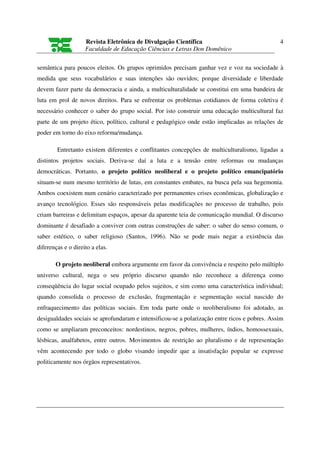 Revista Eletrônica de Divulgação Científica                                4
                    Faculdade de Educação Ciências e Letras Don Domênico

semântica para poucos eleitos. Os grupos oprimidos precisam ganhar vez e voz na sociedade à
medida que seus vocabulários e suas intenções são ouvidos; porque diversidade e liberdade
devem fazer parte da democracia e ainda, a multiculturalidade se constitui em uma bandeira de
luta em prol de novos direitos. Para se enfrentar os problemas cotidianos de forma coletiva é
necessário conhecer o saber do grupo social. Por isto construir uma educação multicultural faz
parte de um projeto ético, político, cultural e pedagógico onde estão implicadas as relações de
poder em torno do eixo reforma/mudança.

        Entretanto existem diferentes e conflitantes concepções de multiculturalismo, ligadas a
distintos projetos sociais. Deriva-se daí a luta e a tensão entre reformas ou mudanças
democráticas. Portanto, o projeto político neoliberal e o projeto político emancipatório
situam-se num mesmo território de lutas, em constantes embates, na busca pela sua hegemonia.
Ambos coexistem num cenário caracterizado por permanentes crises econômicas, globalização e
avanço tecnológico. Esses são responsáveis pelas modificações no processo de trabalho, pois
criam barreiras e delimitam espaços, apesar da aparente teia de comunicação mundial. O discurso
dominante é desafiado a conviver com outras construções de saber: o saber do senso comum, o
saber estético, o saber religioso (Santos, 1996). Não se pode mais negar a existência das
diferenças e o direito a elas.

       O projeto neoliberal embora argumente em favor da convivência e respeito pelo múltiplo
universo cultural, nega o seu próprio discurso quando não reconhece a diferença como
conseqüência do lugar social ocupado pelos sujeitos, e sim como uma característica individual;
quando consolida o processo de exclusão, fragmentação e segmentação social nascido do
enfraquecimento das políticas sociais. Em toda parte onde o neoliberalismo foi adotado, as
desigualdades sociais se aprofundaram e intensificou-se a polarização entre ricos e pobres. Assim
como se ampliaram preconceitos: nordestinos, negros, pobres, mulheres, índios, homossexuais,
lésbicas, analfabetos, entre outros. Movimentos de restrição ao pluralismo e de representação
vêm acontecendo por todo o globo visando impedir que a insatisfação popular se expresse
politicamente nos órgãos representativos.
 