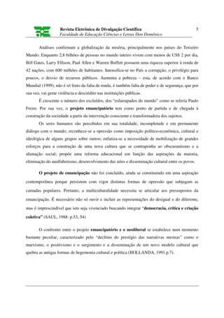 Revista Eletrônica de Divulgação Científica                                   5
                   Faculdade de Educação Ciências e Letras Don Domênico

       Análises confirmam a globalização da miséria, principalmente nos países do Terceiro
Mundo. Enquanto 2,8 bilhões de pessoas no mundo inteiro vivem com menos de US$ 2 por dia,
Bill Gates, Larry Ellison, Paul Allen e Warren Buffett possuem uma riqueza superior à renda de
42 nações, com 600 milhões de habitantes. Intensifica-se no País a corrupção, o privilégio para
poucos, o desvio de recursos públicos. Aumenta a pobreza – esta, de acordo com o Banco
Mundial (1999), não é só fruto da falta de renda, é também falta de poder e de segurança, que por
sua vez, vai gerar violência e descrédito nas instituições públicas.
       É crescente o número dos excluídos, dos “esfarrapados do mundo” como se referia Paulo
Freire. Por sua vez, o projeto emancipatório tem como ponto de partida e de chegada à
construção da sociedade a partir da intervenção consciente e transformadora dos sujeitos.
       Os seres humanos são percebidos em sua totalidade, incompletude e em permanente
diálogo com o mundo; reconhece-se a opressão como imposição político-econômica, cultural e
ideológica de alguns grupos sobre outros; enfatiza-se a necessidade de mobilização de grandes
esforços para a construção de uma nova cultura que se contraponha ao obscurantismo e a
alienação social; propõe uma reforma educacional em função das aspirações da maioria,
eliminação do analfabetismo, desenvolvimento das artes e disseminação cultural entre os povos.

       O projeto de emancipação não foi concluído, ainda se constituindo em uma aspiração
contemporânea porque persistem com vigor distintas formas de opressão que subjugam as

camadas populares. Portanto, a multiculturalidade necessita se articular aos pressupostos da

emancipação. É necessário não só ouvir e incluir as representações do desigual e do diferente,
mas é imprescindível que isto seja vivenciado buscando integrar “democracia, crítica e criação

coletiva” (SAUL, 1988: p.53, 54)

       O confronto entre o projeto emancipatório e o neoliberal se estabelece num momento
bastante peculiar, caracterizado pelo “declínio do prestígio das narrativas mestras” como o
marxismo, o positivismo e o surgimento e a disseminação de um novo modelo cultural que
quebra as antigas formas de hegemonia cultural e política (HOLLANDA, 1991.p.7).
 