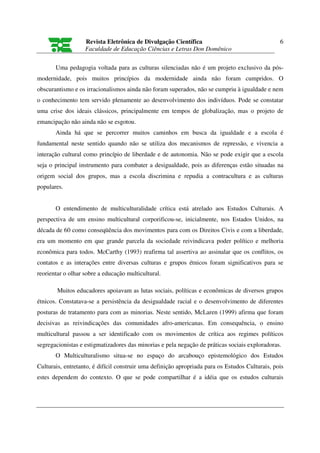 Revista Eletrônica de Divulgação Científica                                   6
                   Faculdade de Educação Ciências e Letras Don Domênico

       Uma pedagogia voltada para as culturas silenciadas não é um projeto exclusivo da pós-
modernidade, pois muitos princípios da modernidade ainda não foram cumpridos. O
obscurantismo e os irracionalismos ainda não foram superados, não se cumpriu à igualdade e nem
o conhecimento tem servido plenamente ao desenvolvimento dos indivíduos. Pode se constatar
uma crise dos ideais clássicos, principalmente em tempos de globalização, mas o projeto de
emancipação não ainda não se esgotou.
       Ainda há que se percorrer muitos caminhos em busca da igualdade e a escola é
fundamental neste sentido quando não se utiliza dos mecanismos de repressão, e vivencia a
interação cultural como princípio de liberdade e de autonomia. Não se pode exigir que a escola
seja o principal instrumento para combater a desigualdade, pois as diferenças estão situadas na
origem social dos grupos, mas a escola discrimina e repudia a contracultura e as culturas
populares.


       O entendimento de multiculturalidade crítica está atrelado aos Estudos Culturais. A
perspectiva de um ensino multicultural corporificou-se, inicialmente, nos Estados Unidos, na
década de 60 como conseqüência dos movimentos para com os Direitos Civis e com a liberdade,
era um momento em que grande parcela da sociedade reivindicava poder político e melhoria
econômica para todos. McCarthy (1993) reafirma tal assertiva ao assinalar que os conflitos, os
contatos e as interações entre diversas culturas e grupos étnicos foram significativos para se
reorientar o olhar sobre a educação multicultural.

        Muitos educadores apoiavam as lutas sociais, políticas e econômicas de diversos grupos
étnicos. Constatava-se a persistência da desigualdade racial e o desenvolvimento de diferentes
posturas de tratamento para com as minorias. Neste sentido, McLaren (1999) afirma que foram
decisivas as reivindicações das comunidades afro-americanas. Em consequência, o ensino
multicultural passou a ser identificado com os movimentos de crítica aos regimes políticos
segregacionistas e estigmatizadores das minorias e pela negação de práticas sociais exploradoras.
       O Multiculturalismo situa-se no espaço do arcabouço epistemológico dos Estudos
Culturais, entretanto, é difícil construir uma definição apropriada para os Estudos Culturais, pois
estes dependem do contexto. O que se pode compartilhar é a idéia que os estudos culturais
 