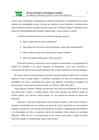 Revista Eletrônica de Divulgação Científica                                7
                      Faculdade de Educação Ciências e Letras Don Domênico

críticos estão concentrados especialmente no estudo das subculturas, na identificação dos efeitos
culturais das desigualdades sociais, na busca por alternativas que viabilizem o reconhecimento
legal e formal das culturas excluídas. Ressalto, ainda, que os Estudos Culturais contribuem com o
aspecto de disponibilidade para interação e diálogo entre o senso comum e a ciência.

       As políticas culturais articulam-se em torno das seguintes questões:

              •   Qual a cultura oficial e qual a subordinada?

              •   Que imagens da vida social serão privilegiadas e quais serão marginalizadas?

              •   Quais os discursos que estão organizando o mundo cotidiano?

              •   Quem está representando quem e sobre qual base?

        Os Estudos Culturais evidenciam a crise do projeto da modernidade e do esgotamento do
modelo de sociedade e do pensar originado no Iluminismo, assim como demonstra o
esvaziamento do discurso da revolução proletária como o único caminho possível para mudanças.

   Os autores críticos ressaltam ainda que a tentativa de aproximação de saberes deve se realizar
paralela às lutas no plano político e econômico, articuladas em torno do reconhecimento de
identidades, tais como o movimento dos negros, dos indígenas, movimentos de mulheres, de
homossexuais, os movimentos da terceira idade, etc. (Giroux, 1999; 1987;1983)
    Nesta direção os Estudos Culturais são relevantes, pois oferecem possibilidades de se realizar
uma ponte entre a teoria e a cultura material, assim como interagir com diversos campos de
estudos: gênero, raça, discurso, cultura popular, etc. Isso permite-nos adentrar no terreno das
diferenças.
       Entretanto, a educação multicultural é uma realidade complexa, com diversos matizes e
não pode ser entendida como um modismo, um elenco de “coisas” que devem ser acrescentados à
educação, mas que deve ser realizada numa perspectiva de buscar a implementação do pluralismo
e da diversidade em todas as propostas através das profundas raízes culturais da sociedade
(McLaren, 1999). Por isso, é necessário partir de um conceito mais aberto e amplo de cultura
onde a diversidade e a multiplicidade sejam a base de apoio.
 