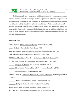 Revista Eletrônica de Divulgação Científica                              8
                   Faculdade de Educação Ciências e Letras Don Domênico

       Multiculturalidade não é um conceito unitário, pelo contrário, é bastante complexo, que
subsume em uma variedade de crenças, políticas e práticas em educação que por sua vez,
pretendem prover a educação de uma vasta gama de conhecimentos e práticas em uma sociedade
com diferentes padrões lingüísticos, culturais e multirraciais. Assim, a multiculturalidade se
constitui num campo com diferentes perspectivas de análise que possibilitam abordar sua
compreensão. A perspectiva multicultural não busca reinventar as práticas pedagógicas, mas
acima de tudo, reorientar o currículo de forma que possa ser revisto o papel da escola e suas
relações com a comunidade.



BIBLIOGRAFIA

APPLE, Michael. Política Cultural e Educação. São Paulo: Cortez, 1999.

_____ . Ideologia e Currículo. São Paulo: Cortez, 1980.

BAKHTIN, Mikhail. Marxismo e filosofia da linguagem. São Paulo: Hucitec, 1990.

CHAUÍ, Marilena. Cultura e Democracia. São Paulo, Cortez, 1989.

CORTELLA, Mario Sérgio. A Escola e o Conhecimento. São Paulo: Cortez, 1999.

FREIRE, Paulo. Extensão ou Comunicação? Rio de Janeiro: Paz e Terra, 1982.

_______ . Pedagogia do Oprimido. Rio de Janeiro: Paz e Terra, 1983a.

_______ . Educação como Prática de Liberdade. Rio de Janeiro: Paz e Terra, 1983b.

_______ . Política e Educação. São Paulo: Cortez, 1997.

GIROUX, Henry A. Cruzando as Fronteiras do Discurso Educacional. Porto Alegre: ArtMed,
    1999.

_________. Escola Crítica e política Cultural. São Paulo, Cortez, 1987.

_________. Pedagogia Radical. Subsídios. São Paulo, Cortez, 1983.

HELL, Victor. A Idéia de Cultura. São Paulo: Martins Fontes, 1989.

HOLLANDA, H. B. Pós-modernismo e política. Rio de Janeiro: Rocco, 1991.
 