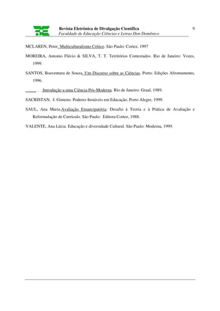 Revista Eletrônica de Divulgação Científica                        9
                   Faculdade de Educação Ciências e Letras Don Domênico

MCLAREN, Peter. Multiculturalismo Crítico. São Paulo: Cortez, 1997

MOREIRA, Antonio Flávio & SILVA, T. T. Territórios Contestados. Rio de Janeiro: Vozes,
   1999.

SANTOS, Boaventura de Souza. Um Discurso sobre as Ciências. Porto: Edições Afrontamento,
   1996.

_____ .    Introdução a uma Ciência Pós-Moderna. Rio de Janeiro: Graal, 1989.

SACRISTAN, J. Gimeno. Poderes Instáveis em Educação. Porto Alegre, 1999.

SAUL, Ana Maria.Avaliação Emancipatória: Desafio à Teoria e à Prática de Avaliação e
   Reformulação de Currículo. São Paulo: Editora Cortez, 1988.

VALENTE, Ana Lúcia. Educação e diversidade Cultural. São Paulo: Moderna, 1999.
 