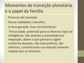 Momentos de transição planetária
e o papel da família
• Processo de transição.
• Novas realidades e desafios.
• A nova geração. Suas características:
Precocidade, potencial para os diversos tipos de
inteligência, não aceitam a autoridade por
imposição, dizem o que pensam e agem
conforme desejam, são mais práticas, são
seletivos, concentrando sua atenção somente
naquilo que as interessa.

 