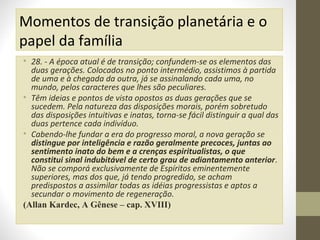 Momentos de transição planetária e o
papel da família
• 28. - A época atual é de transição; confundem-se os elementos das
duas gerações. Colocados no ponto intermédio, assistimos à partida
de uma e à chegada da outra, já se assinalando cada uma, no
mundo, pelos caracteres que lhes são peculiares.
• Têm ideias e pontos de vista opostos as duas gerações que se
sucedem. Pela natureza das disposições morais, porém sobretudo
das disposições intuitivas e inatas, torna-se fácil distinguir a qual das
duas pertence cada indivíduo.
• Cabendo-lhe fundar a era do progresso moral, a nova geração se
distingue por inteligência e razão geralmente precoces, juntas ao
sentimento inato do bem e a crenças espiritualistas, o que
constitui sinal indubitável de certo grau de adiantamento anterior.
Não se comporá exclusivamente de Espíritos eminentemente
superiores, mas dos que, já tendo progredido, se acham
predispostos a assimilar todas as idéias progressistas e aptos a
secundar o movimento de regeneração.
(Allan Kardec, A Gênese – cap. XVIII)

 