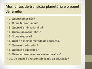 Momentos de transição planetária e o papel
da família
•
•
•
•
•
•
•
•
•
•

1. Quem somos nós?
2. O que fazemos aqui?
3. Quem é a minha família?
4. Quem são meus filhos?
5. O que é educar?
6. Qual é o melhor método de educação?
7. Quem é o educador?
8. Quem é o educando?
9. Quando termina o processo educativo?
10. De quem é a responsabilidade da educação?

 
