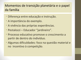 Momentos de transição planetária e o papel
da família
• Diferença entre educação e instrução.
• A importância do exemplo.
• A vivência das próprias experiências.
• Pestalozzi – Educador “jardineiro”.
• Processo educativo promove o crescimento a
partir de dentro do indivíduo.
• Algumas dificuldades: foco na questão material e
no incentivo à competição.

 