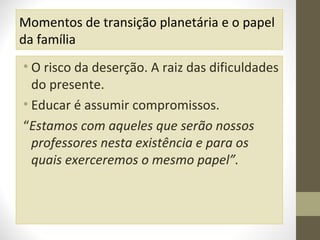 Momentos de transição planetária e o papel
da família
• O risco da deserção. A raiz das dificuldades
do presente.
• Educar é assumir compromissos.
“Estamos com aqueles que serão nossos
professores nesta existência e para os
quais exerceremos o mesmo papel”.

 